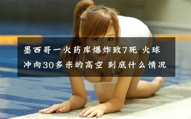 墨西哥一火药库爆炸致7死 火球冲向30多米的高空 到底什么情况呢？