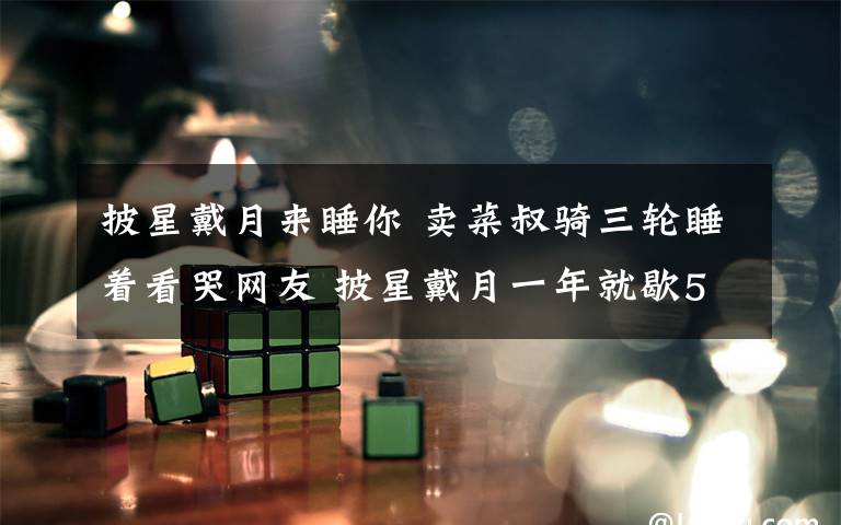 披星戴月来睡你 卖菜叔骑三轮睡着看哭网友 披星戴月一年就歇5天!挣的全是辛苦钱!