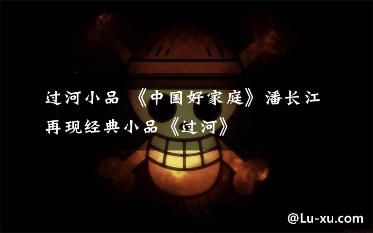 过河小品 《中国好家庭》潘长江再现经典小品《过河》