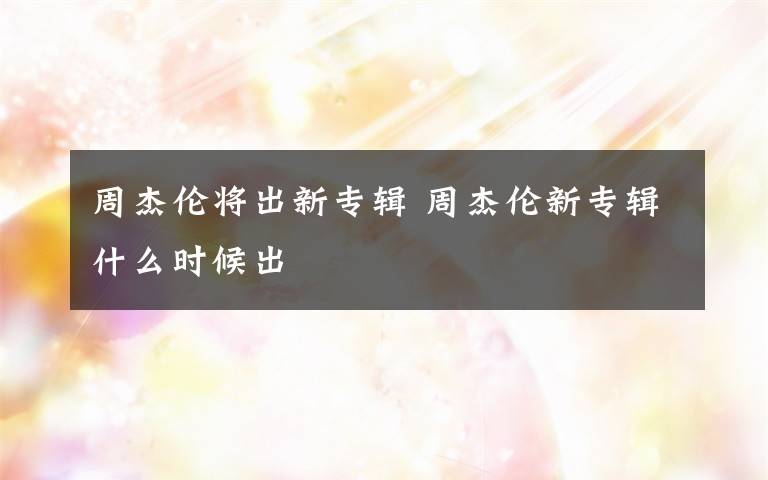 周杰伦将出新专辑 周杰伦新专辑什么时候出