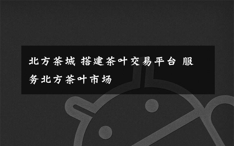 北方茶城 搭建茶叶交易平台 服务北方茶叶市场