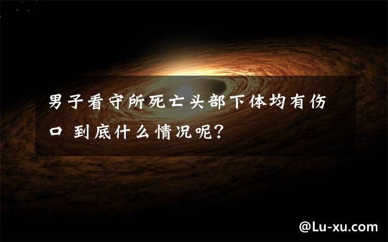 男子看守所死亡头部下体均有伤口 到底什么情况呢?