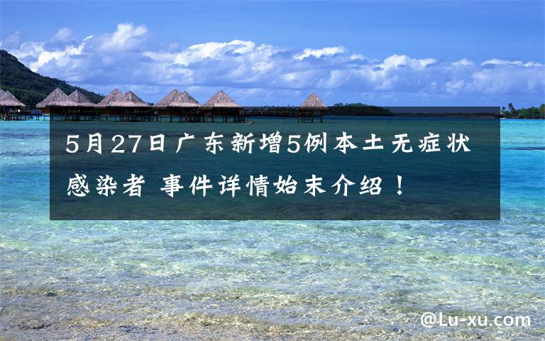 5月27日广东新增5例本土无症状感染者 事件详情始末介绍!