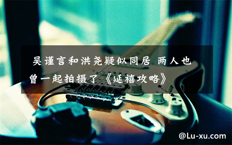 吴谨言和洪尧疑似同居 两人也曾一起拍摄了《延禧攻略》