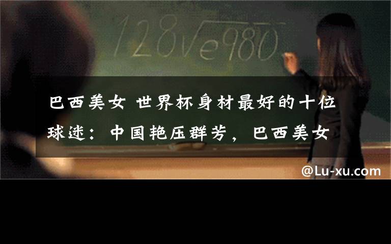 巴西美女 世界杯身材最好的十位球迷:中国艳压群芳,巴西美女颜值逆天
