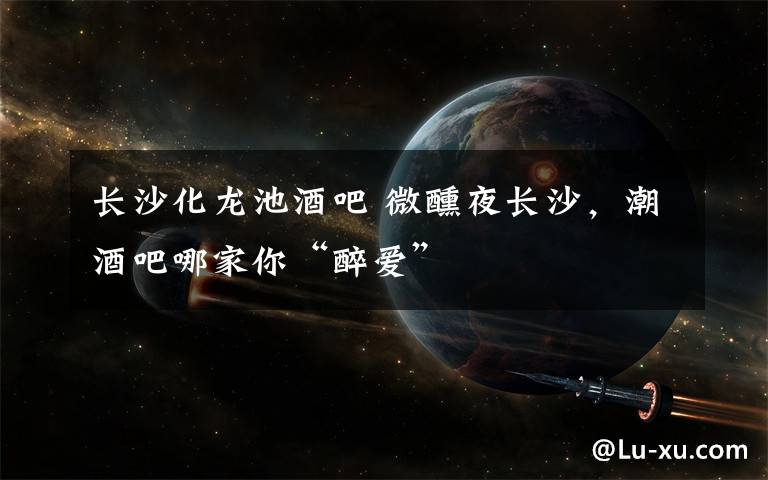 长沙化龙池酒吧 微醺夜长沙,潮酒吧哪家你“醉爱”