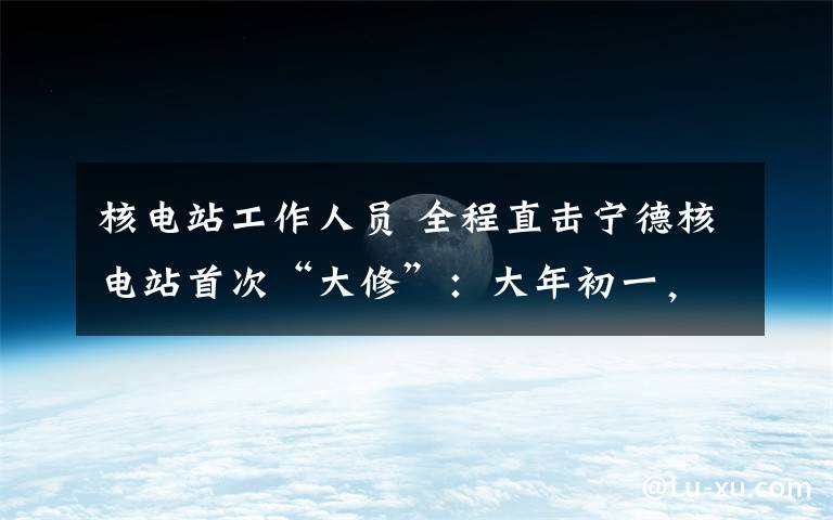 核电站工作人员 全程直击宁德核电站首次“大修”:大年初一,三千员工准点上班