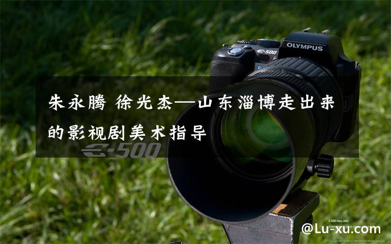 朱永腾 徐光杰—山东淄博走出来的影视剧美术指导