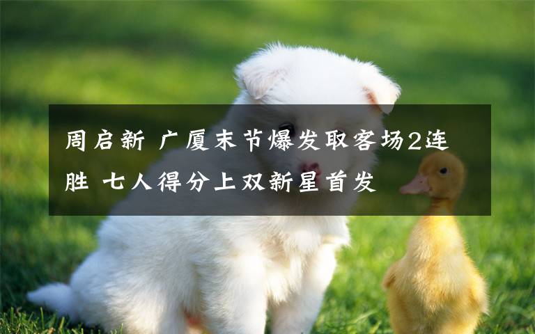 周启新 广厦末节爆发取客场2连胜 七人得分上双新星首发