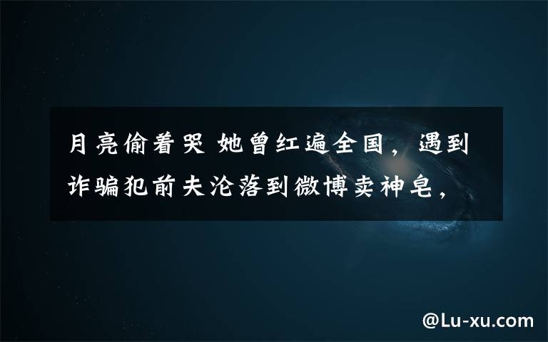 月亮偷着哭 她曾红遍全国,遇到诈骗犯前夫沦落到微博卖神皂,事业尽毁