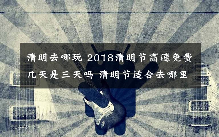 清明去哪玩 2018清明节高速免费几天是三天吗 清明节适合去哪里玩呢清明旅游推荐
