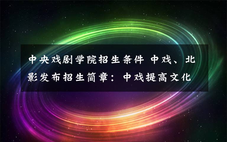 中央戏剧学院招生条件 中戏、北影发布招生简章:中戏提高文化成绩 北影扩招25人