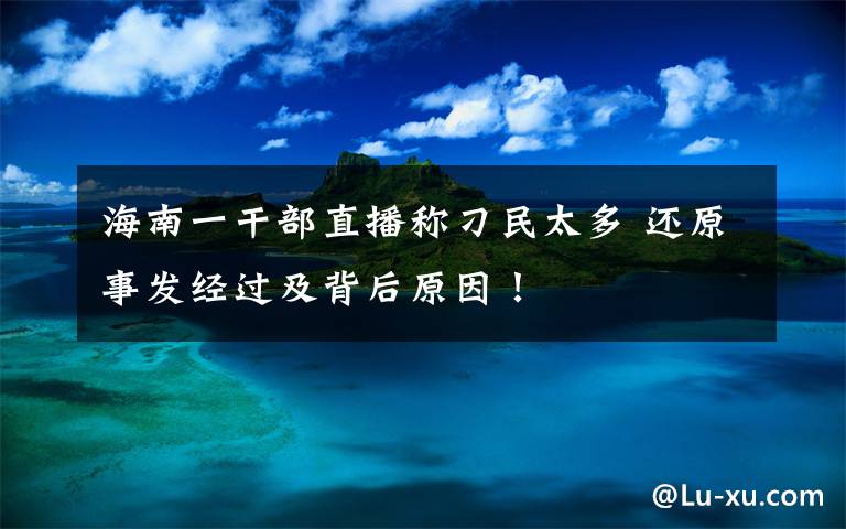 海南一干部直播称刁民太多 还原事发经过及背后原因!
