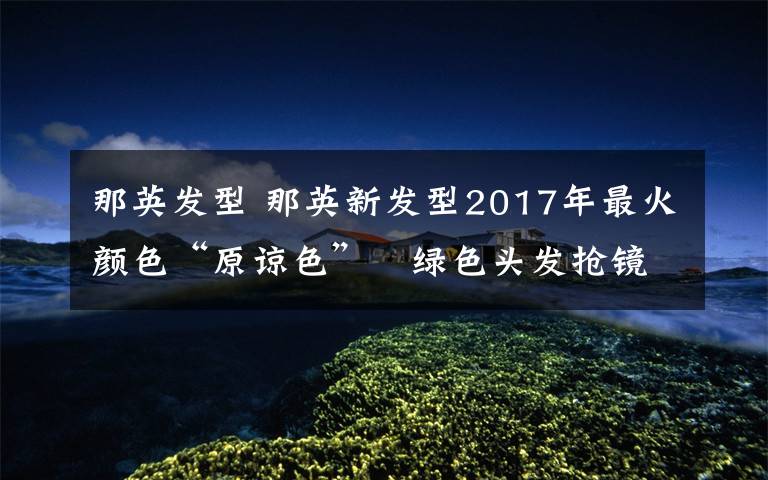 那英发型 那英新发型2017年最火颜色“原谅色” 绿色头发抢镜