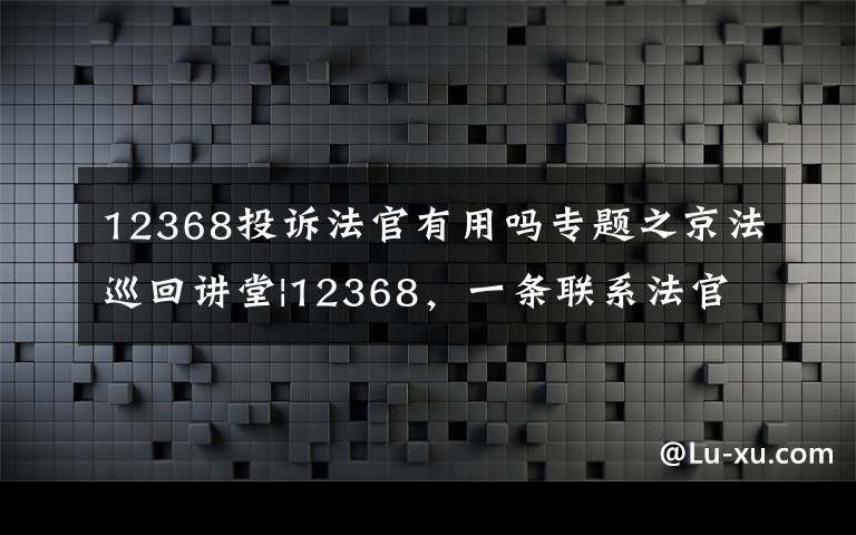 12368投诉法官有用吗专题之京法巡回讲堂|12368,一条联系法官的热线