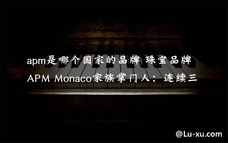 apm是哪个国家的品牌 珠宝品牌APM Monaco家族掌门人:连续三年业绩翻番的秘密