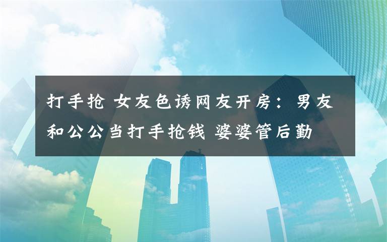 打手抢 女友色诱网友开房:男友和公公当打手抢钱 婆婆管后勤