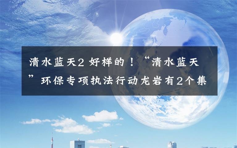 清水蓝天2 好样的!“清水蓝天”环保专项执法行动龙岩有2个集体和10名个人被表扬~
