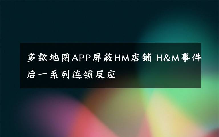 多款地图APP屏蔽HM店铺 H&M事件后一系列连锁反应