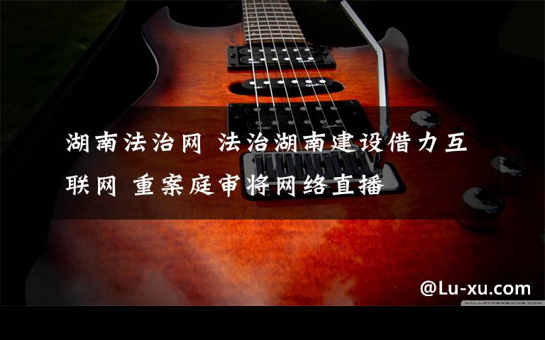 湖南法治网 法治湖南建设借力互联网 重案庭审将网络直播