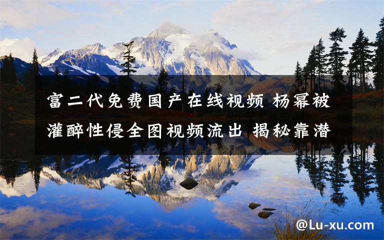 富二代免费国产在线视频 杨幂被灌醉性侵全图视频流出 揭秘靠潜规则上位女星