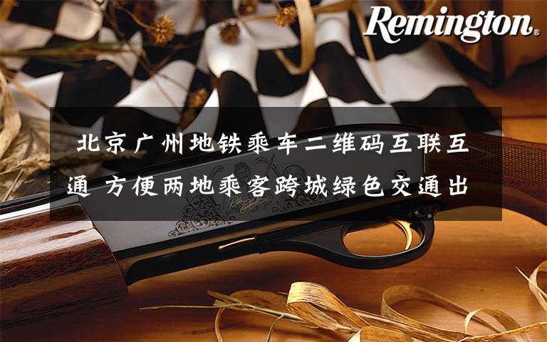 北京广州地铁乘车二维码互联互通 方便两地乘客跨城绿色交通出行