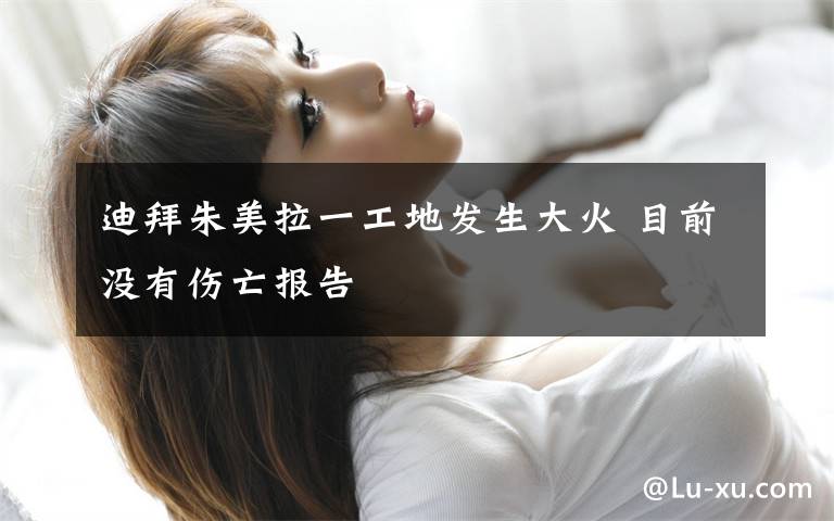 迪拜朱美拉一工地发生大火 目前没有伤亡报告