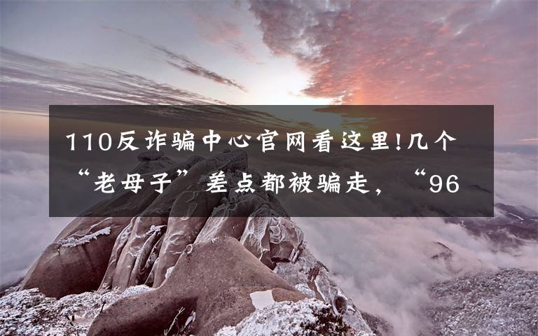 110反诈骗中心官网看这里!几个“老母子”差点都被骗走,“96110”来电一定要接!