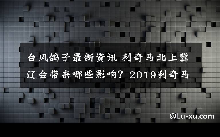 台风鸽子最新资讯 利奇马北上冀辽会带来哪些影响？2019利奇马台风最新消息实时路径图