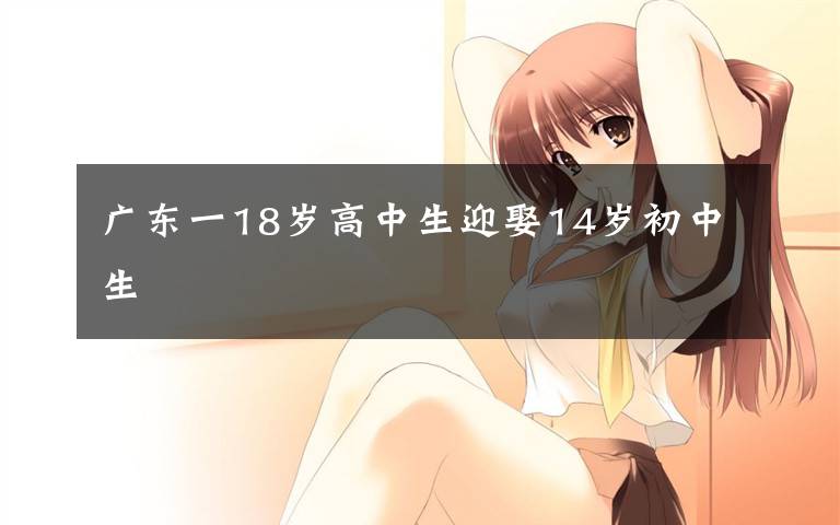 广东一18岁高中生迎娶14岁初中生