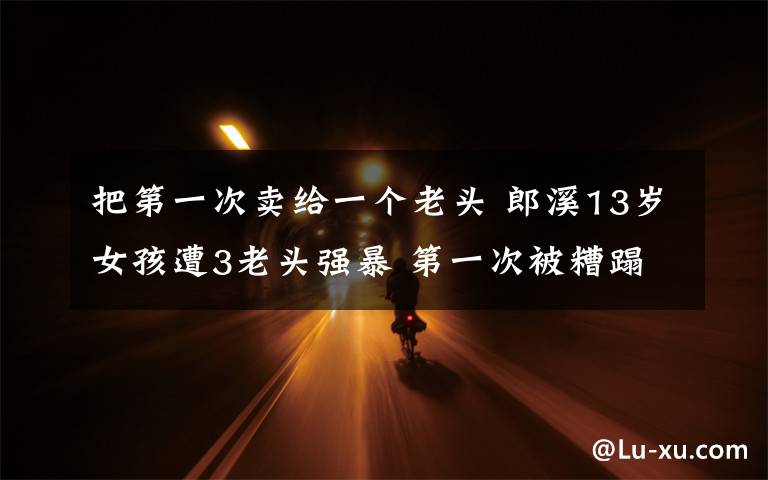把第一次卖给一个老头 郎溪13岁女孩遭3老头强暴 第一次被糟蹋后给了10块钱
