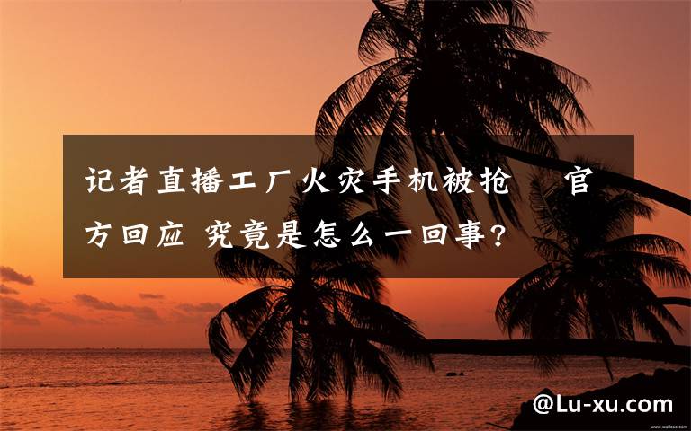 记者直播工厂火灾手机被抢  官方回应 究竟是怎么一回事?