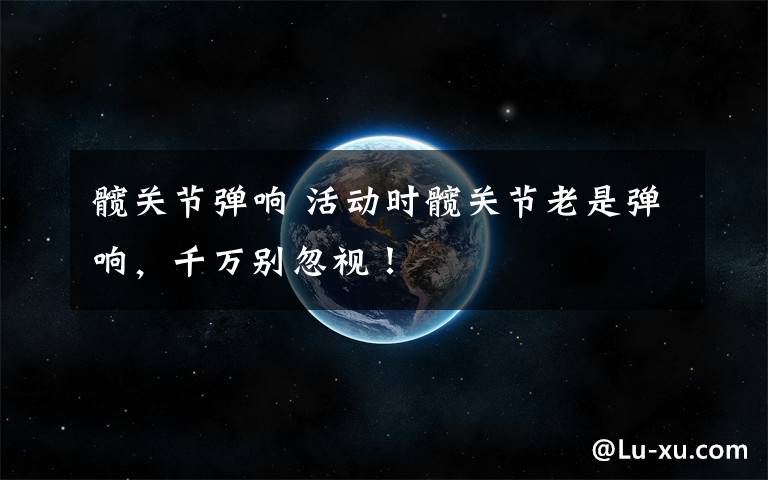 髋关节弹响 活动时髋关节老是弹响，千万别忽视！