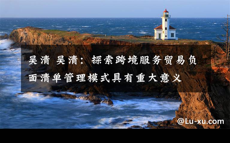 吴清 吴清:探索跨境服务贸易负面清单管理模式具有重大意义