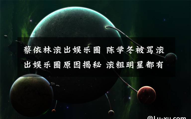 蔡依林滚出娱乐圈 陈学冬被骂滚出娱乐圈原因揭秘 滚粗明星都有谁?