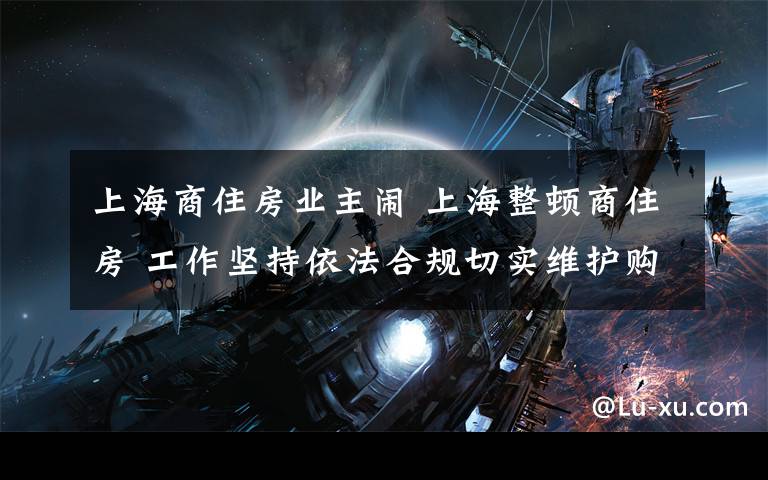 上海商住房业主闹 上海整顿商住房 工作坚持依法合规切实维护购房人合法权益