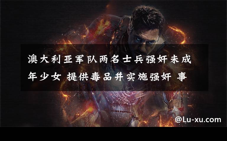 澳大利亚军队两名士兵强奸未成年少女 提供毒品并实施强奸 事件详情始末介绍!
