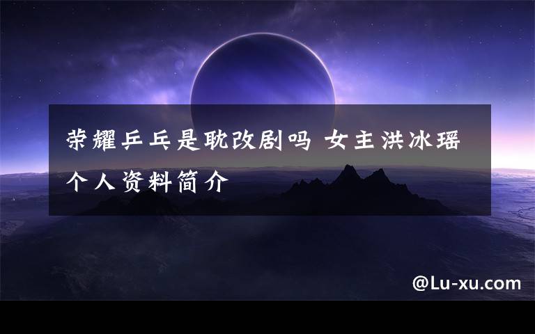 荣耀乒乓是耽改剧吗 女主洪冰瑶个人资料简介