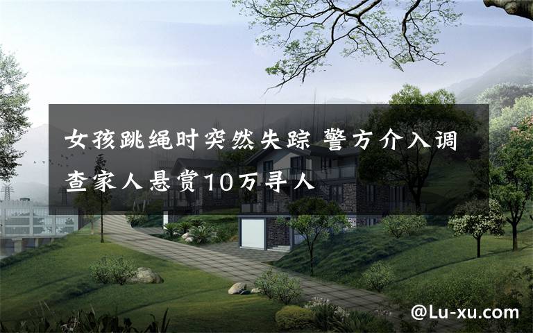 女孩跳绳时突然失踪 警方介入调查家人悬赏10万寻人