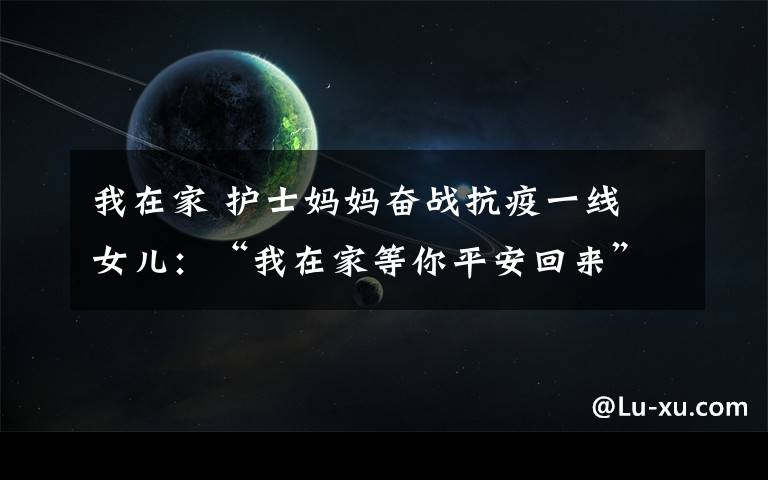 我在家 护士妈妈奋战抗疫一线 女儿:“我在家等你平安回来”