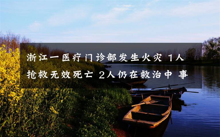 浙江一医疗门诊部发生火灾 1人抢救无效死亡 2人仍在救治中 事情的详情始末是怎么样了!