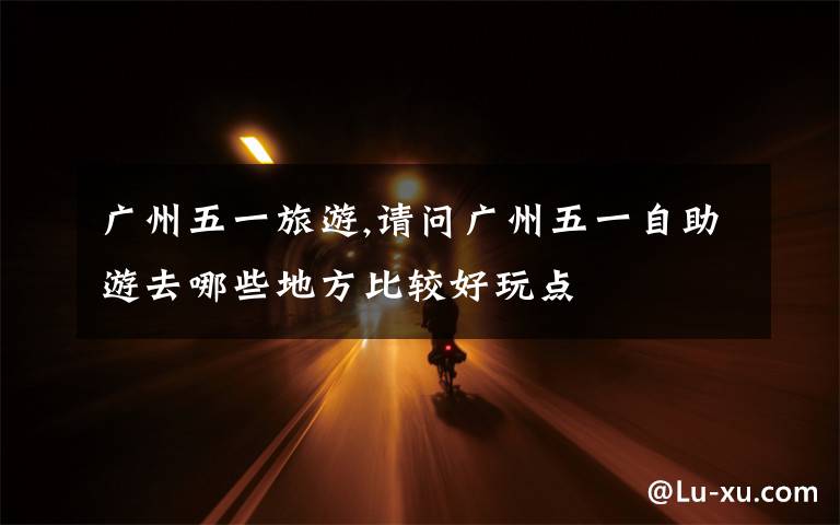 广州五一旅游,请问广州五一自助游去哪些地方比较好玩点