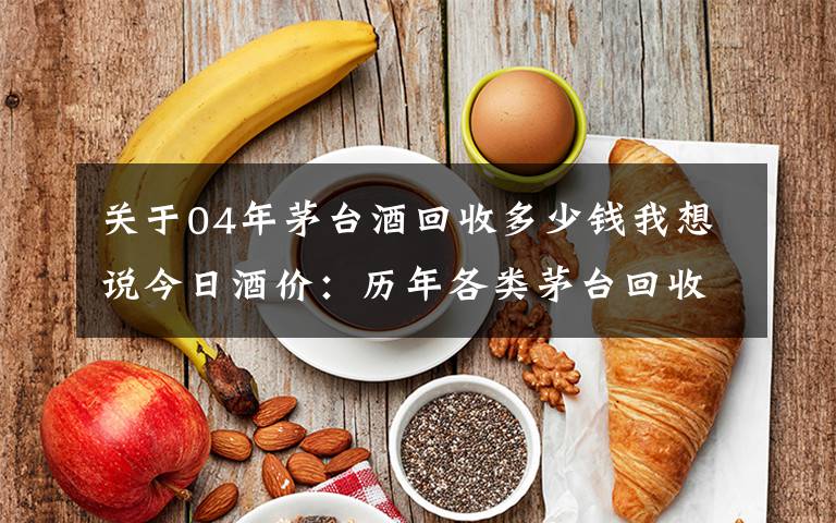 关于04年茅台酒回收多少钱我想说今日酒价：历年各类茅台回收价格7月27日
