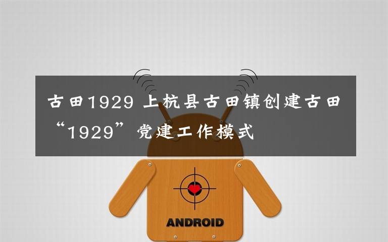 古田1929 上杭县古田镇创建古田“1929”党建工作模式