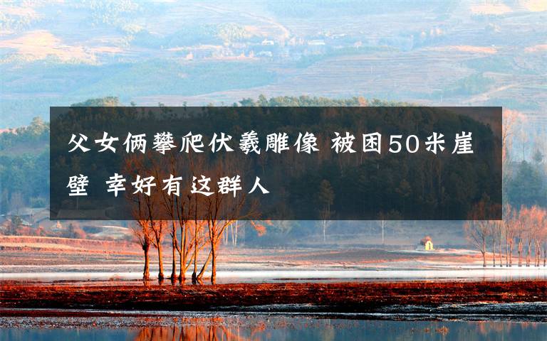 父女俩攀爬伏羲雕像 被困50米崖壁 幸好有这群人