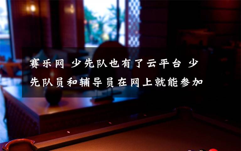 赛乐网 少先队也有了云平台 少先队员和辅导员在网上就能参加活动