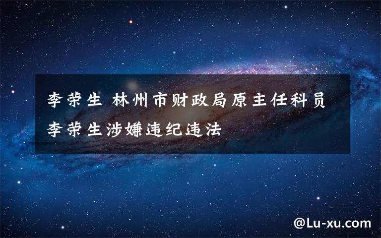 李荣生 林州市财政局原主任科员李荣生涉嫌违纪违法