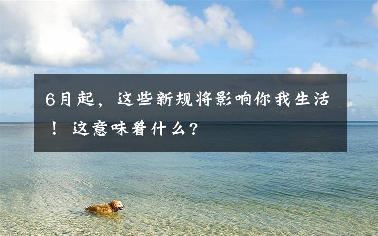 6月起，这些新规将影响你我生活！ 这意味着什么?