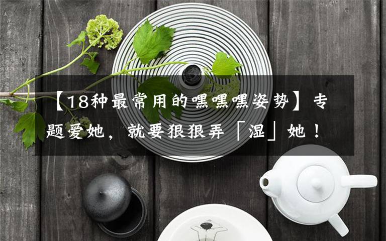 【18种最常用的嘿嘿嘿姿势】专题爱她,就要狠狠弄「湿」她!