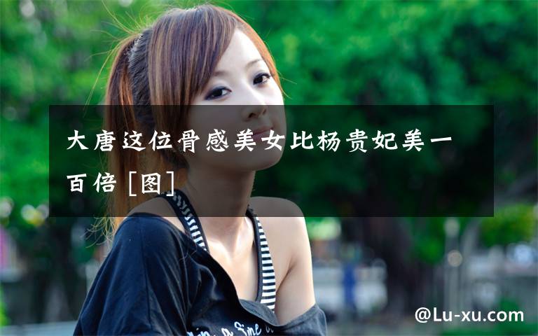 大唐这位骨感美女比杨贵妃美一百倍 [图]